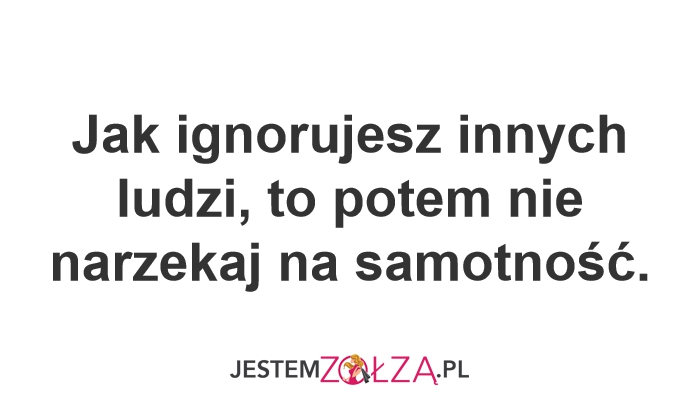 Jak ignorujesz innych ludzi, to potem nie narzekaj na samotność.