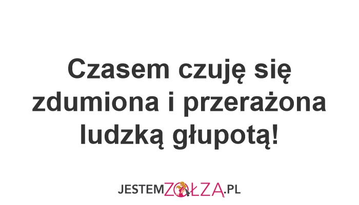 Czasem czuję się zdumiona i przerażona ludzką głupotą!