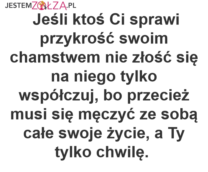 Jeśli ktoś Ci sprawi przykrość swoim chamstwem nie złość się na niego tylko współczuj, bo przecież musi się męczyć ze sobą całe swoje życie, a Ty tylko chwilę.  