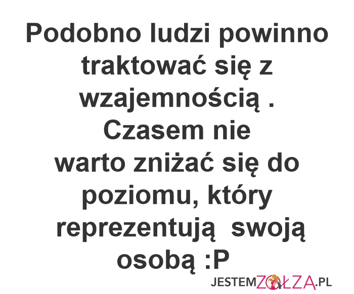 Podobno ludzi powinno  traktować się z wzajemnością . Czasem nie warto zniżać się  do poziomu, który Podobno ludzi powinno traktować się z wzajemnością .  Czasem nie  warto zniżać się do poziomu, który   reprezentują  swoją osobą :P   swoją osobą :P