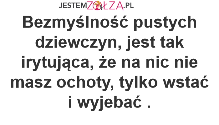Bezmyślność pustych dziewczyn, jest tak irytująca, że na nic nie masz ochoty, tylko wstać i wyjebać . 