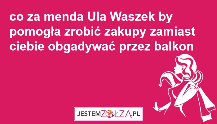 co za menda Ula Waszek by pomogła zrobić zakupy zamiast ciebie obgadywać przez balkon