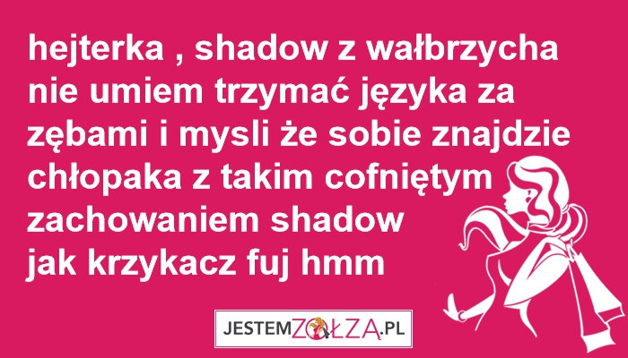 hejterka , shadow wałbrzycha nie umiem trzymać języka za zębami i mysli że sobie znajdzie chłopaka z takim cofniętym zachowaniem 